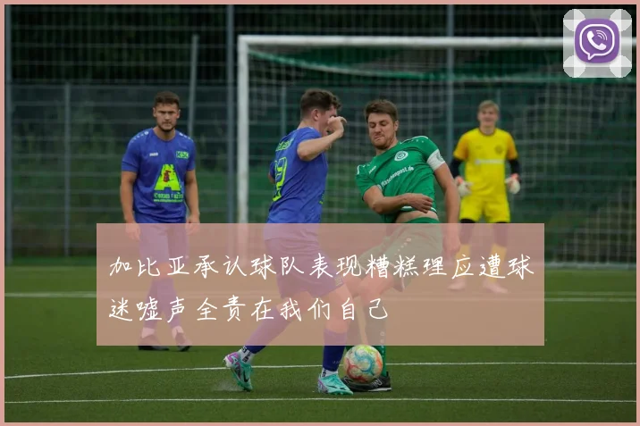 加比亚承认球队表现糟糕理应遭球迷嘘声全责在我们自己