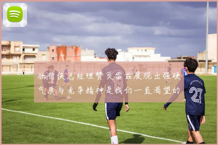 独行侠总经理赞莫雷兹展现出强硬气质与竞争精神是我们一直渴望的特质