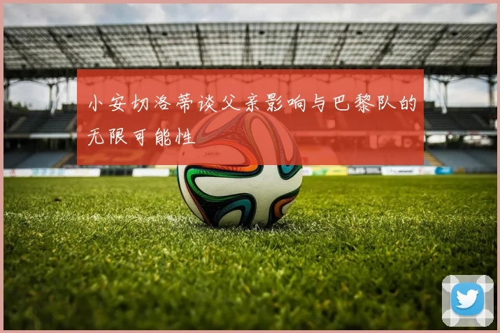 小安切洛蒂谈父亲影响与巴黎队的无限可能性