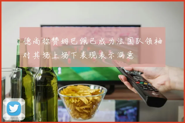 德尚称赞姆巴佩已成为法国队领袖对其场上场下表现表示满意