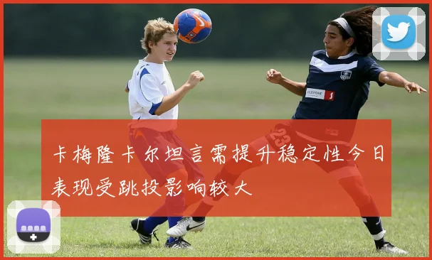 卡梅隆卡尔坦言需提升稳定性今日表现受跳投影响较大