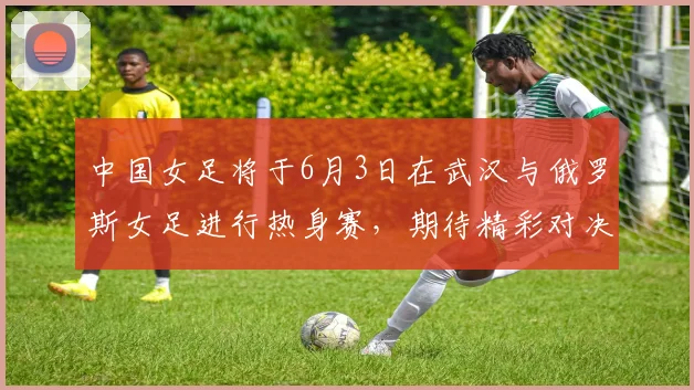 中国女足将于6月3日在武汉与俄罗斯女足进行热身赛，期待精彩对决