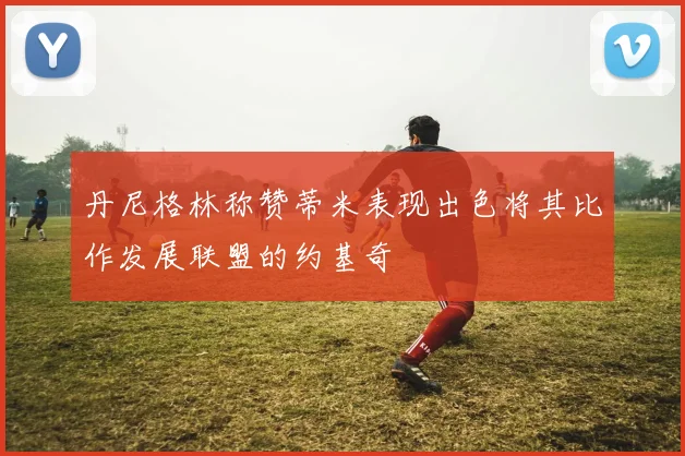 丹尼格林称赞蒂米表现出色将其比作发展联盟的约基奇
