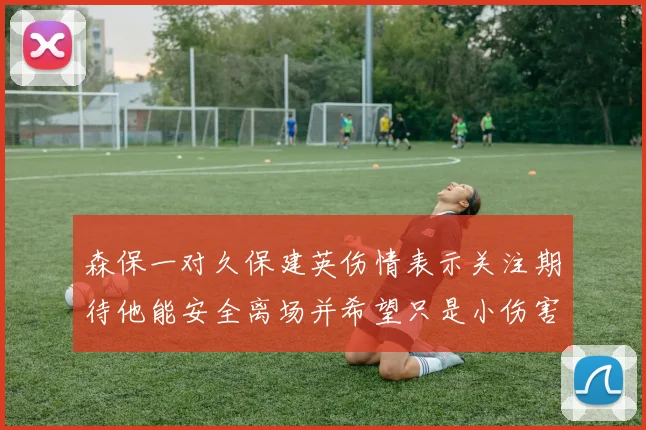 森保一对久保建英伤情表示关注期待他能安全离场并希望只是小伤害