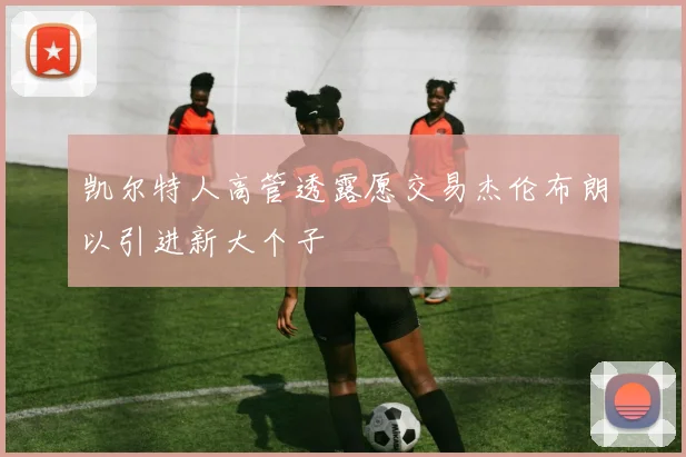 凯尔特人高管透露愿交易杰伦布朗以引进新大个子