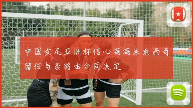 中国女足亚洲杯信心满满米利西奇留任与否将由合同决定