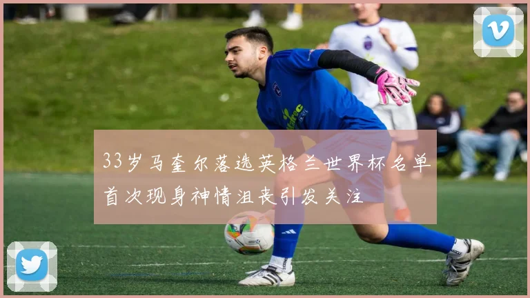 33岁马奎尔落选英格兰世界杯名单首次现身神情沮丧引发关注