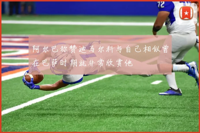 阿尔巴称赞迪马尔科与自己相似曾在巴萨时期就非常欣赏他