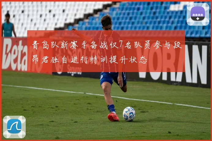 青岛队新赛季备战仅7名队员参与段昂君独自进行特训提升状态