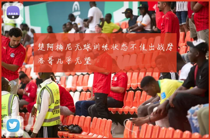 楚阿梅尼无球训练状态不佳出战摩洛哥几乎无望