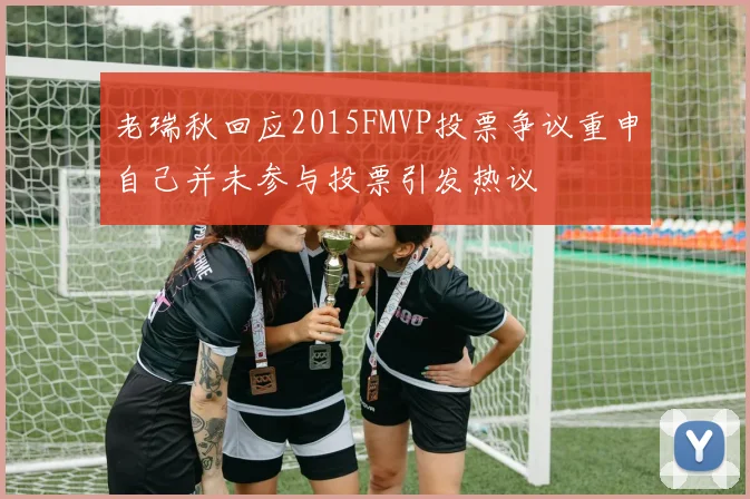 老瑞秋回应2015FMVP投票争议重申自己并未参与投票引发热议