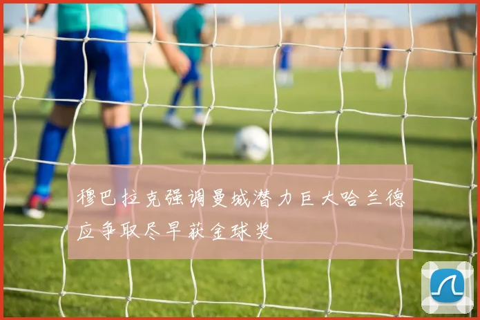 穆巴拉克强调曼城潜力巨大哈兰德应争取尽早获金球奖