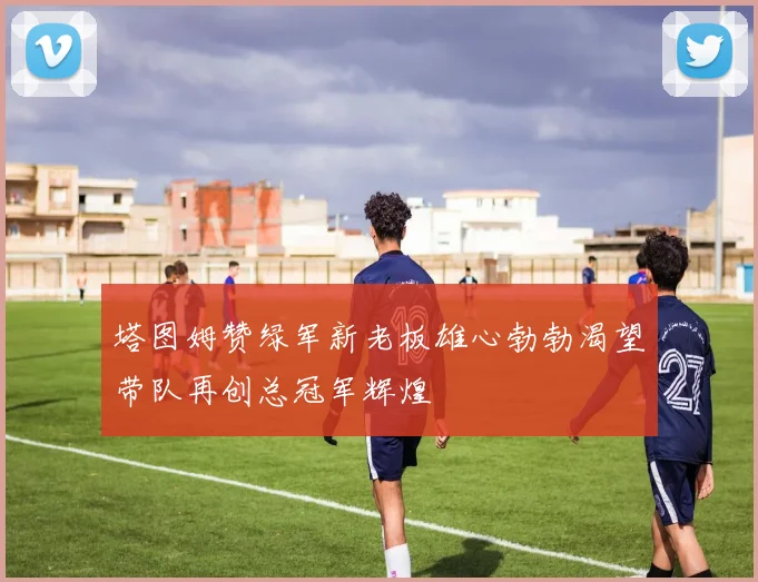 塔图姆赞绿军新老板雄心勃勃渴望带队再创总冠军辉煌