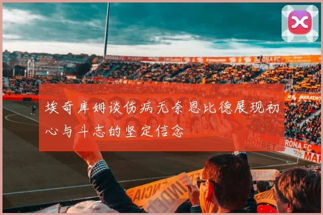 埃奇库姆谈伤病无奈恩比德展现初心与斗志的坚定信念