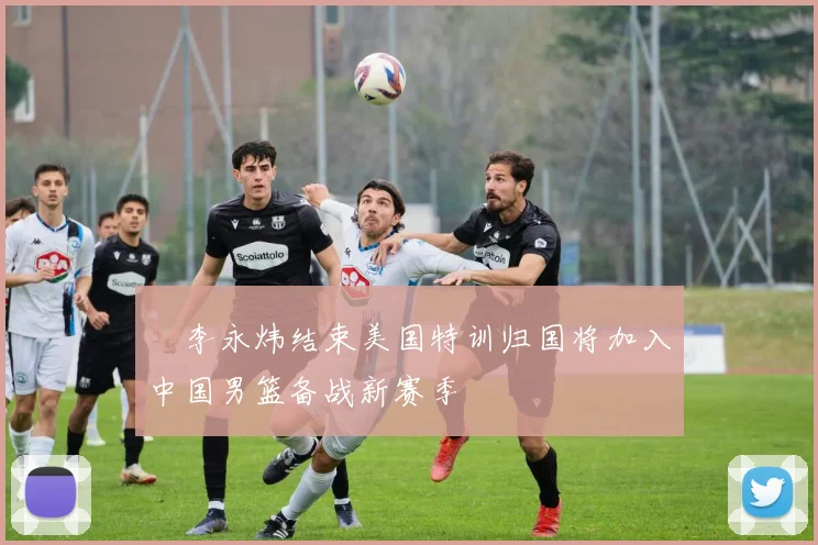 偰李永炜结束美国特训归国将加入中国男篮备战新赛季
