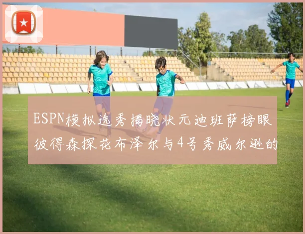 ESPN模拟选秀揭晓状元迪班萨榜眼彼得森探花布泽尔与4号秀威尔逊的精彩表现