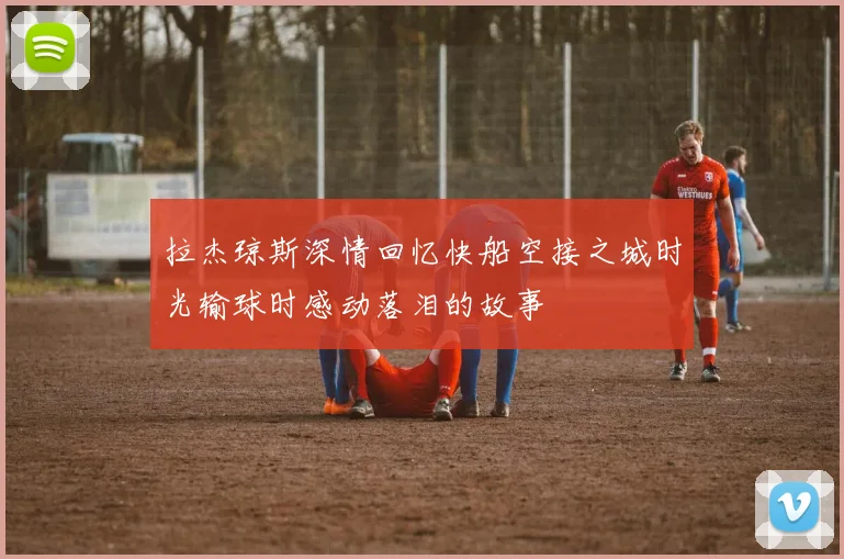 拉杰琼斯深情回忆快船空接之城时光输球时感动落泪的故事