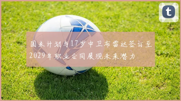 国米计划与17岁中卫布雷达签订至2029年职业合同展现未来潜力
