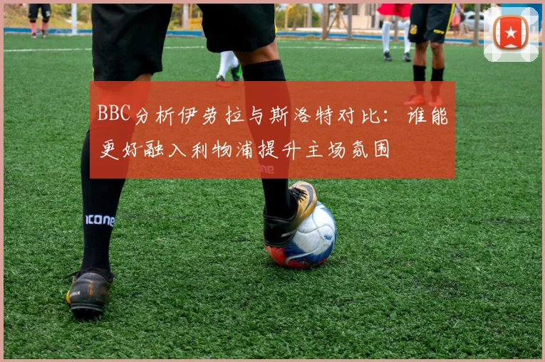 BBC分析伊劳拉与斯洛特对比：谁能更好融入利物浦提升主场氛围