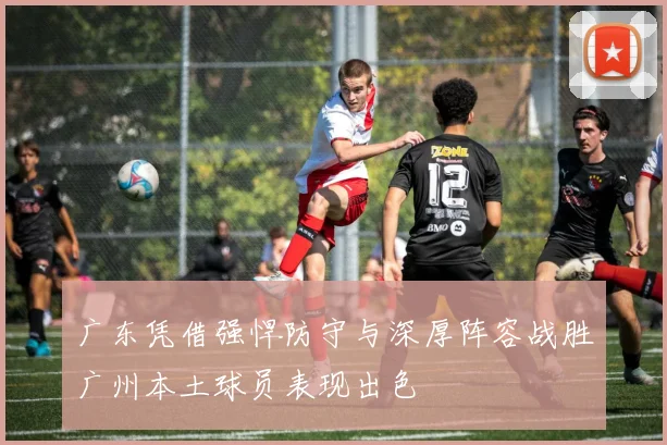 广东凭借强悍防守与深厚阵容战胜广州本土球员表现出色