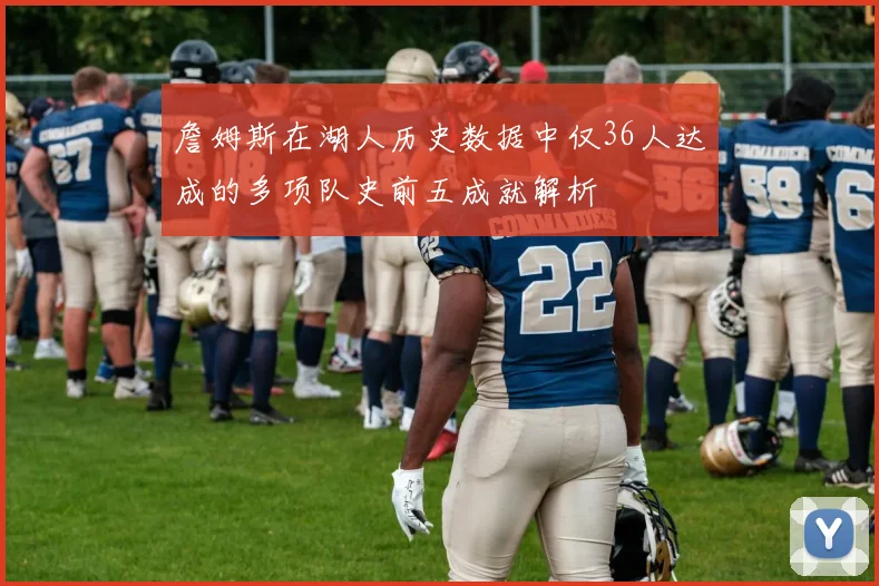 詹姆斯在湖人历史数据中仅36人达成的多项队史前五成就解析