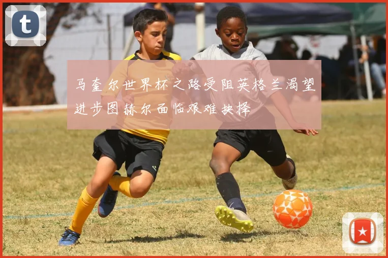 马奎尔世界杯之路受阻英格兰渴望进步图赫尔面临艰难抉择