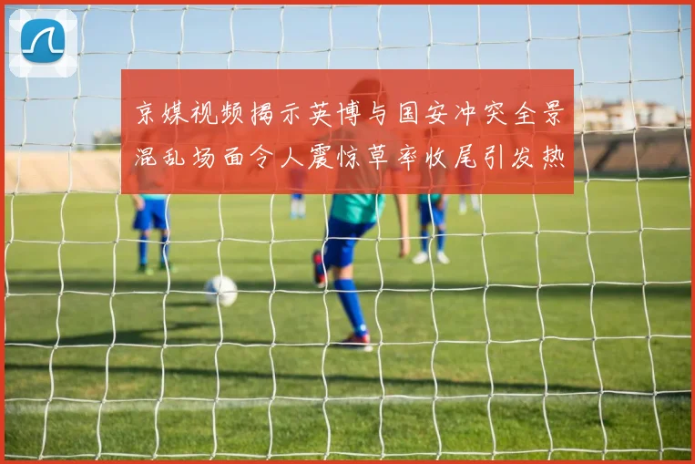 京媒视频揭示英博与国安冲突全景混乱场面令人震惊草率收尾引发热议