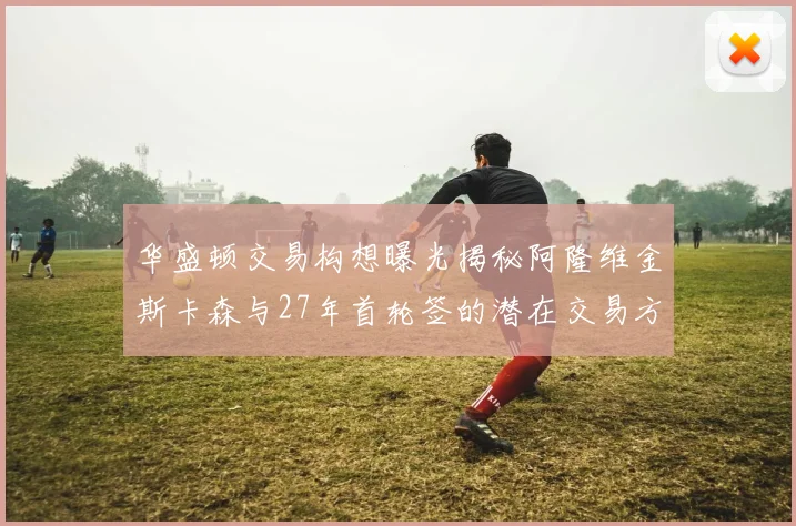 华盛顿交易构想曝光揭秘阿隆维金斯卡森与27年首轮签的潜在交易方案