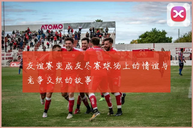 友谊赛变成友尽赛球场上的情谊与竞争交织的故事