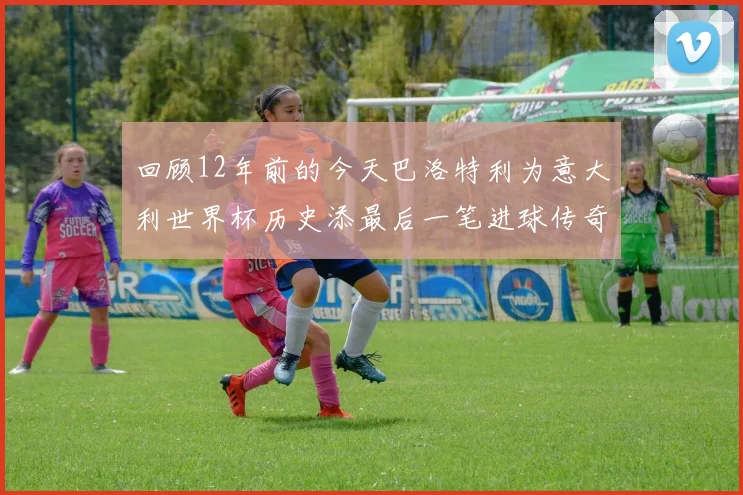 回顾12年前的今天巴洛特利为意大利世界杯历史添最后一笔进球传奇