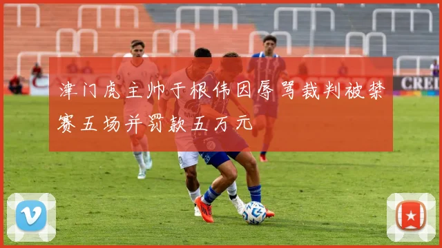 津门虎主帅于根伟因辱骂裁判被禁赛五场并罚款五万元