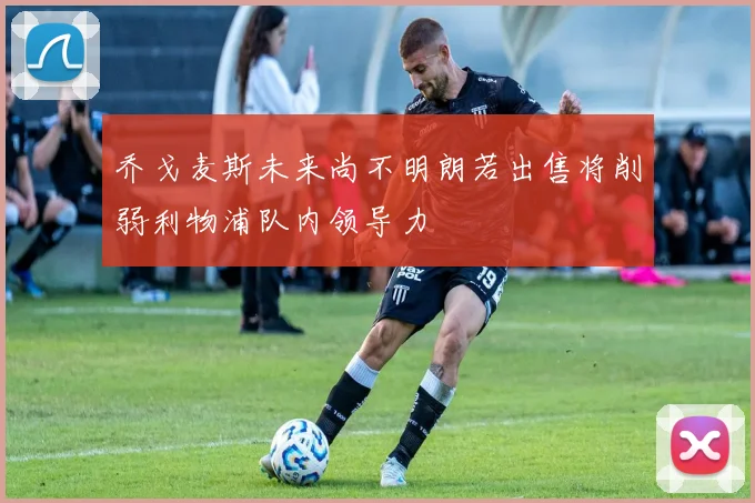 乔戈麦斯未来尚不明朗若出售将削弱利物浦队内领导力