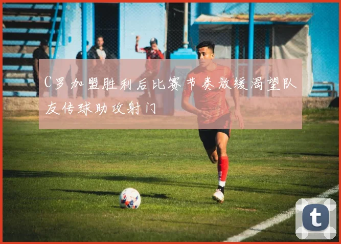 C罗加盟胜利后比赛节奏放缓渴望队友传球助攻射门